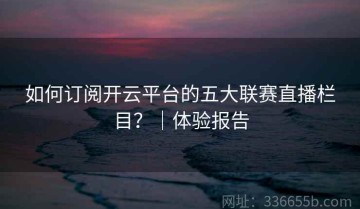 如何订阅开云平台的五大联赛直播栏目？｜体验报告