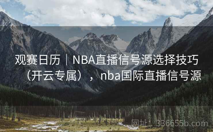 观赛日历｜NBA直播信号源选择技巧（开云专属），nba国际直播信号源
