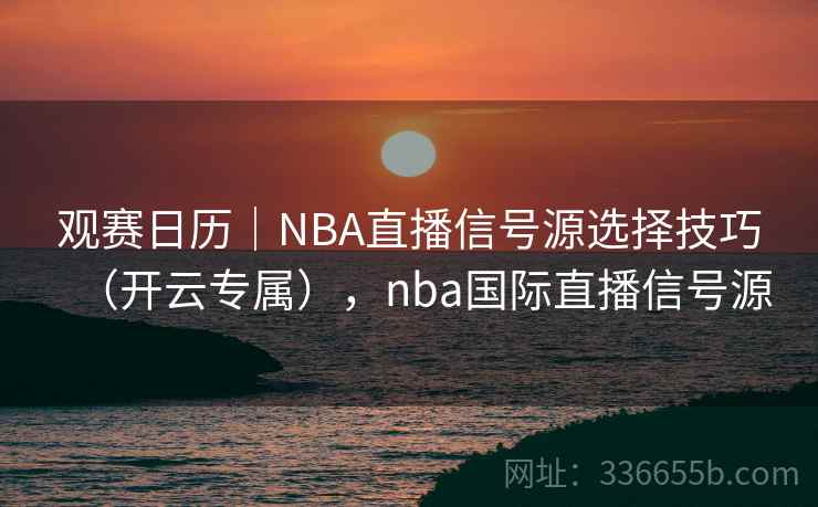 观赛日历｜NBA直播信号源选择技巧（开云专属），nba国际直播信号源