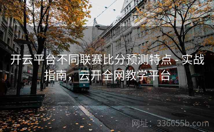 开云平台不同联赛比分预测特点 - 实战指南,云开全网教学平台 开云平台不同联赛比分预测特点 - 实战指南,云开全网教学平台