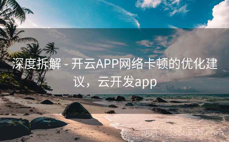 深度拆解 - 开云APP网络卡顿的优化建议,云开发app 深度拆解 - 开云APP网络卡顿的优化建议,云开发app