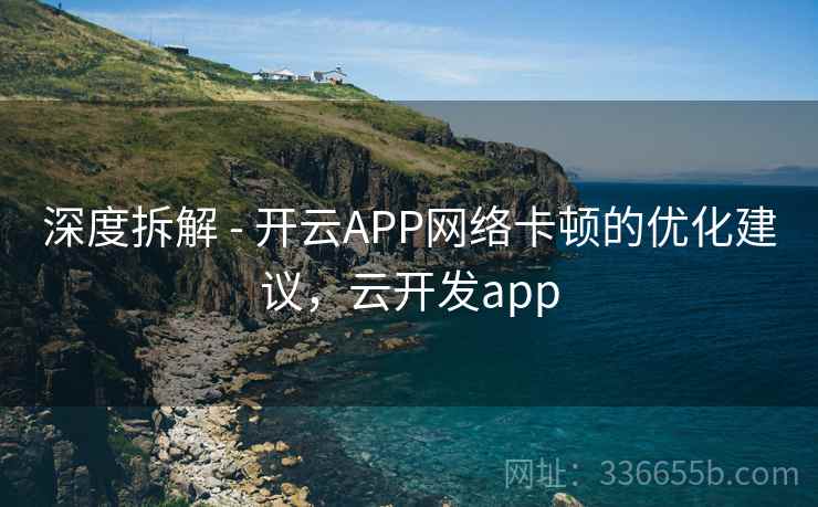 深度拆解 - 开云APP网络卡顿的优化建议,云开发app 深度拆解 - 开云APP网络卡顿的优化建议,云开发app