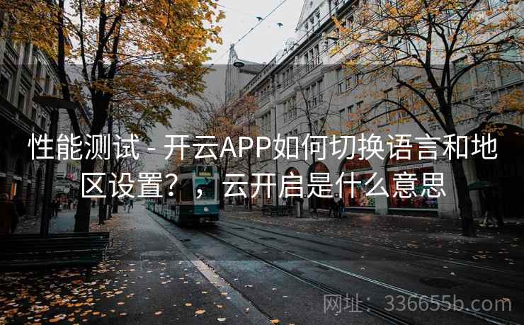 性能测试 - 开云APP如何切换语言和地区设置?,云开启是什么意思 性能测试 - 开云APP如何切换语言和地区设置?,云开启是什么意思