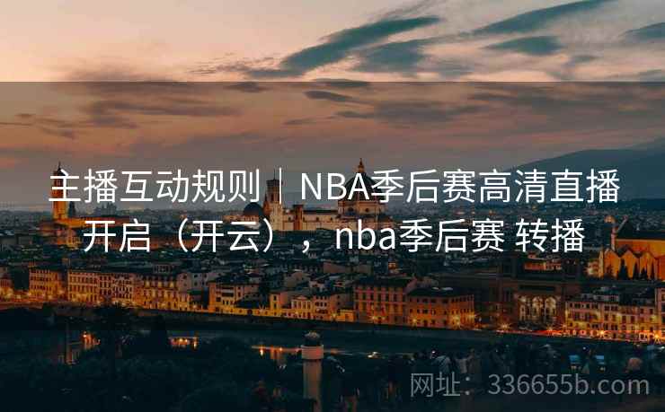主播互动规则｜NBA季后赛高清直播开启（开云），nba季后赛 转播