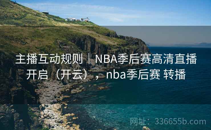 主播互动规则｜NBA季后赛高清直播开启（开云），nba季后赛 转播