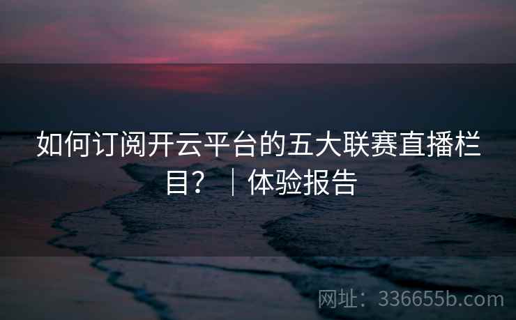 如何订阅开云平台的五大联赛直播栏目?|体验报告 如何订阅开云平台的五大联赛直播栏目?|体验报告