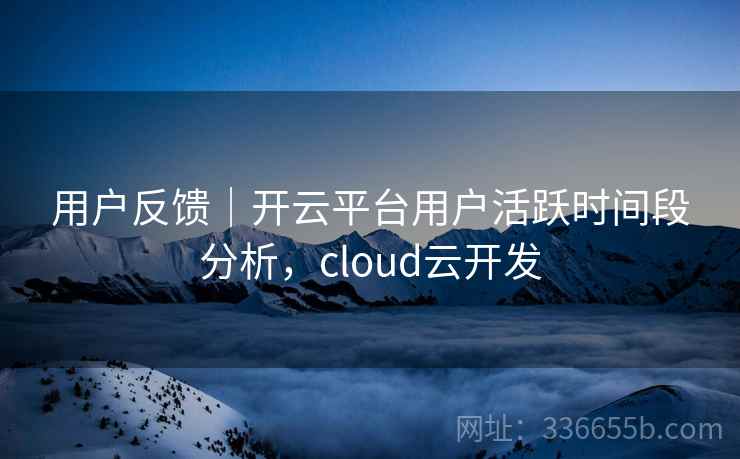 用户反馈｜开云平台用户活跃时间段分析，cloud云开发